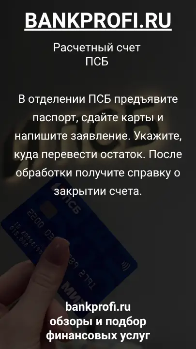 В отделении ПСБ предъявите паспорт, сдайте карты и напишите заявление. Укажите, куда перевести остаток. После обработки получите справку о закрытии счета.