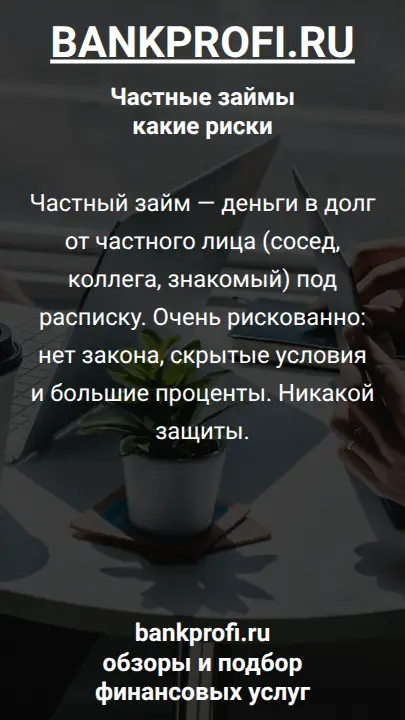 Частный займ — деньги в долг от частного лица (сосед, коллега, знакомый) под расписку. Очень рискованно: нет закона, скрытые условия и большие проценты. Никакой защиты.
