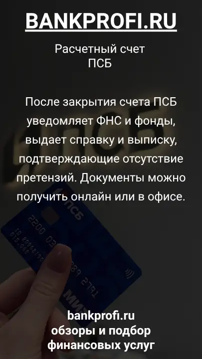 После закрытия счета ПСБ уведомляет ФНС и фонды, выдает справку и выписку, подтверждающие отсутствие претензий. Документы можно получить онлайн или в офисе.